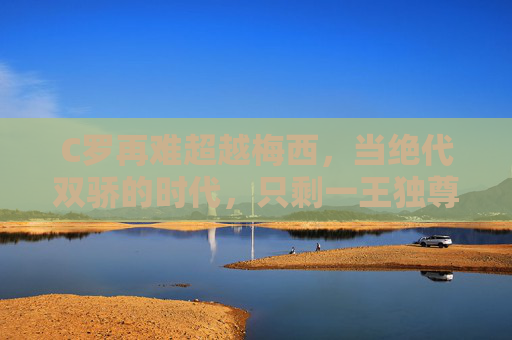 C罗再难超越梅西,当绝代双骄的时代,只剩一王独尊 C罗再难超越梅西,当绝代双骄的时代,只剩一王独尊