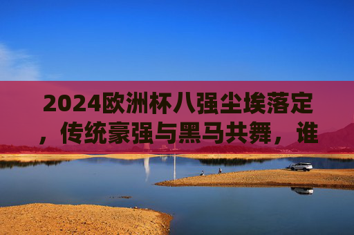 2024欧洲杯八强尘埃落定，传统豪强与黑马共舞，谁将捧起德劳内杯？