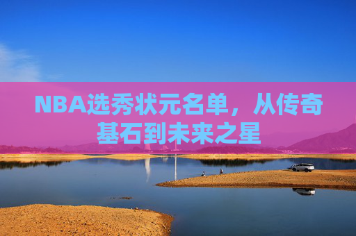 NBA选秀状元名单，从传奇基石到未来之星