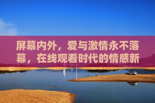屏幕内外，爱与激情永不落幕，在线观看时代的情感新图景