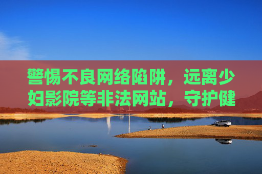 警惕不良网络陷阱,远离少妇影院等非法网站,守护健康网络环境 警惕不良网络陷阱,远离少妇影院等非法网站,守护健康网络环境