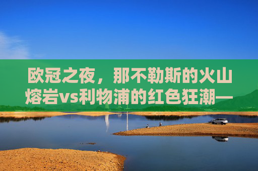 欧冠之夜,那不勒斯的火山熔岩vs利物浦的红色狂潮——当意甲激情邂逅英超铁血 欧冠之夜,那不勒斯的火山熔岩vs利物浦的红色狂潮——当意甲激情邂逅英超铁血