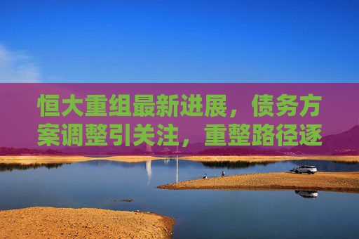 恒大重组最新进展，债务方案调整引关注，重整路径逐步清晰