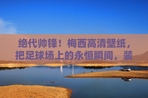 绝代帅锋！梅西高清壁纸，把足球场上的永恒瞬间，装进口袋里的浪漫