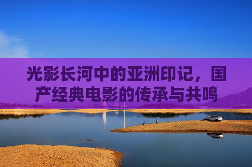 光影长河中的亚洲印记，国产经典电影的传承与共鸣