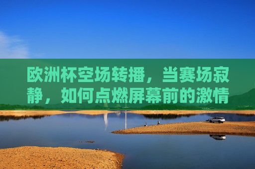 欧洲杯空场转播,当赛场寂静,如何点燃屏幕前的激情? 欧洲杯空场转播,当赛场寂静,如何点燃屏幕前的激情?