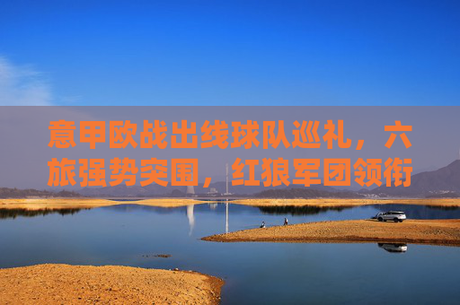 意甲欧战出线球队巡礼,六旅强势突围,红狼军团领衔蓝黑军团延续强势 意甲欧战出线球队巡礼,六旅强势突围,红狼军团领衔蓝黑军团延续强势