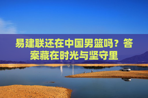 易建联还在中国男篮吗？答案藏在时光与坚守里