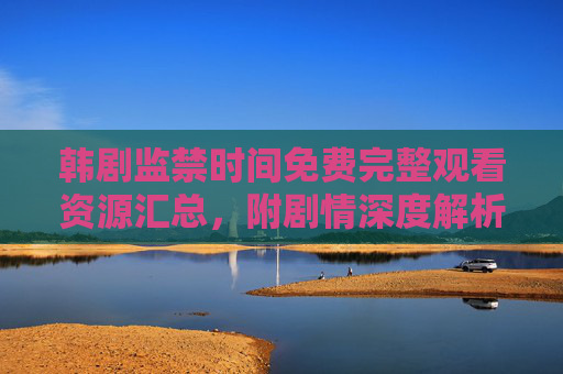 韩剧监禁时间免费完整观看资源汇总,附剧情深度解析与正版观看指南 韩剧监禁时间免费完整观看资源汇总,附剧情深度解析与正版观看指南