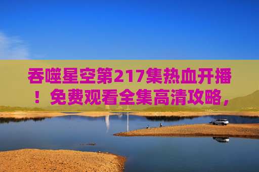 吞噬星空第217集热血开播!免费观看全集高清攻略,正版渠道助你畅享罗峰宇宙 吞噬星空第217集热血开播!免费观看全集高清攻略,正版渠道助你畅享罗峰宇宙