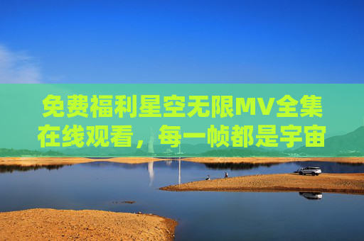 免费福利星空无限MV全集在线观看,每一帧都是宇宙级的浪漫 免费福利星空无限MV全集在线观看,每一帧都是宇宙级的浪漫