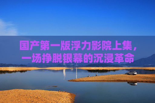 国产第一版浮力影院上集，一场挣脱银幕的沉浸革命