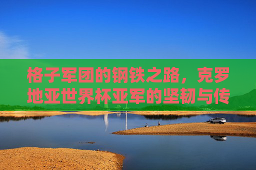 格子军团的钢铁之路,克罗地亚世界杯亚军的坚韧与传奇 格子军团的钢铁之路,克罗地亚世界杯亚军的坚韧与传奇