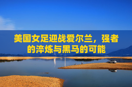 美国女足迎战爱尔兰，强者的淬炼与黑马的可能