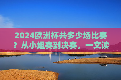 2024欧洲杯共多少场比赛？从小组赛到决赛，一文读懂赛制与场次