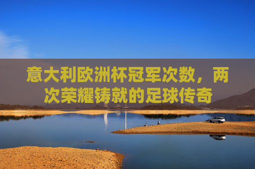意大利欧洲杯冠军次数，两次荣耀铸就的足球传奇