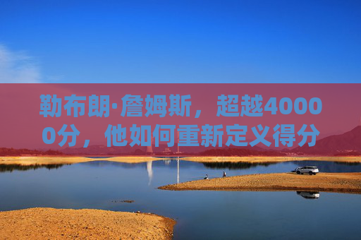 勒布朗·詹姆斯，超越40000分，他如何重新定义得分