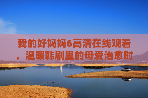 我的好妈妈6高清在线观看，温暖韩剧里的母爱治愈时光