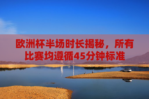 欧洲杯半场时长揭秘，所有比赛均遵循45分钟标准
