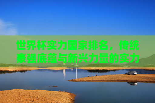 世界杯实力国家排名，传统豪强底蕴与新兴力量的实力图谱