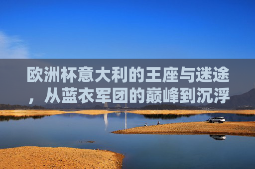欧洲杯意大利的王座与迷途，从蓝衣军团的巅峰到沉浮之路