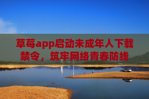 草莓app启动未成年人下载禁令，筑牢网络青春防线