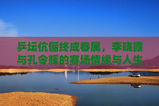 乒坛伉俪终成眷属,李晓霞与孔令辉的赛场情缘与人生新篇 乒坛伉俪终成眷属,李晓霞与孔令辉的赛场情缘与人生新篇