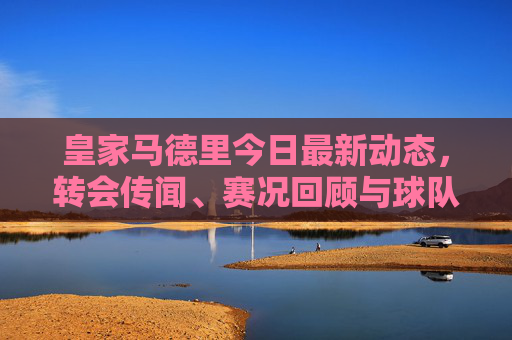 皇家马德里今日最新动态,转会传闻、赛况回顾与球队前瞻 皇家马德里今日最新动态,转会传闻、赛况回顾与球队前瞻
