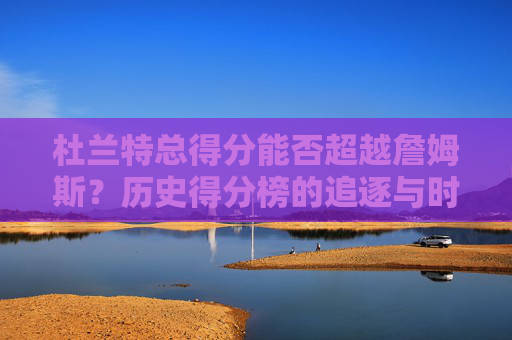 杜兰特总得分能否超越詹姆斯?历史得分榜的追逐与时代印记 杜兰特总得分能否超越詹姆斯?历史得分榜的追逐与时代印记