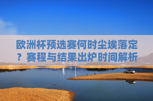 欧洲杯预选赛何时尘埃落定?赛程与结果出炉时间解析 欧洲杯预选赛何时尘埃落定?赛程与结果出炉时间解析