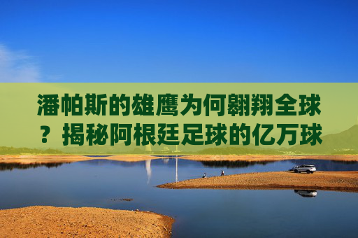 潘帕斯的雄鹰为何翱翔全球?揭秘阿根廷足球的亿万球迷密码 潘帕斯的雄鹰为何翱翔全球?揭秘阿根廷足球的亿万球迷密码