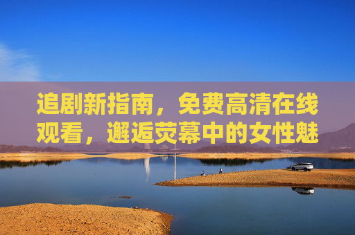 追剧新指南,免费高清在线观看,邂逅荧幕中的女性魅力与精彩剧情 追剧新指南,免费高清在线观看,邂逅荧幕中的女性魅力与精彩剧情