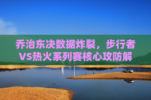 乔治东决数据炸裂，步行者VS热火系列赛核心攻防解析