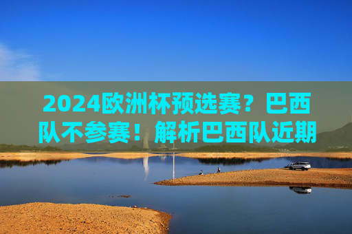 2024欧洲杯预选赛?巴西队不参赛!解析巴西队近期赛事名单与阵容动向 2024欧洲杯预选赛?巴西队不参赛!解析巴西队近期赛事名单与阵容动向