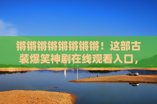 锵锵锵锵锵锵锵锵!这部古装爆笑神剧在线观看入口,笑点密集到停不下来! 锵锵锵锵锵锵锵锵!这部古装爆笑神剧在线观看入口,笑点密集到停不下来!
