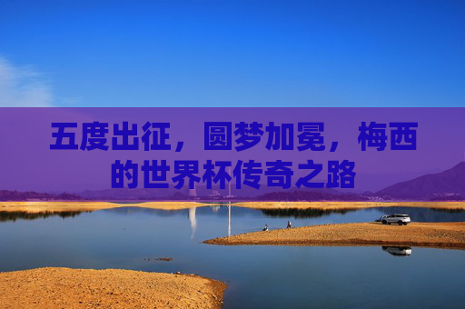 五度出征,圆梦加冕,梅西的世界杯传奇之路 五度出征,圆梦加冕,梅西的世界杯传奇之路