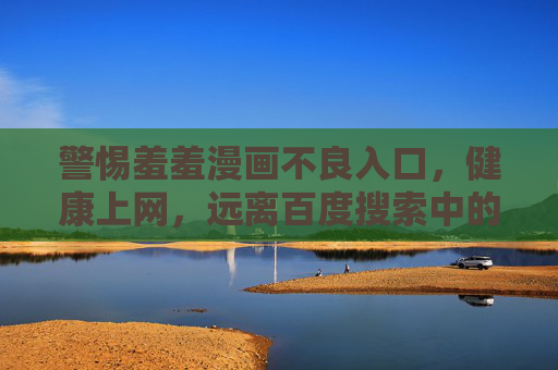 警惕羞羞漫画不良入口,健康上网,远离百度搜索中的陷阱 警惕羞羞漫画不良入口,健康上网,远离百度搜索中的陷阱