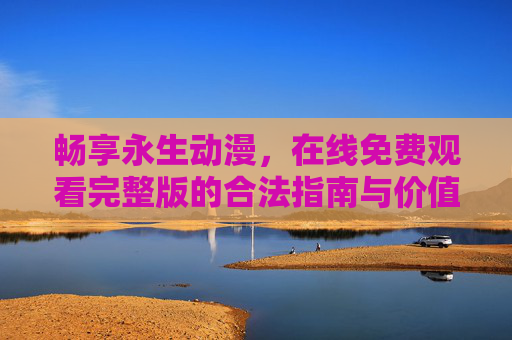 畅享永生动漫，在线免费观看完整版的合法指南与价值守护