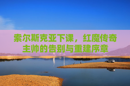 索尔斯克亚下课,红魔传奇主帅的告别与重建序章 索尔斯克亚下课,红魔传奇主帅的告别与重建序章
