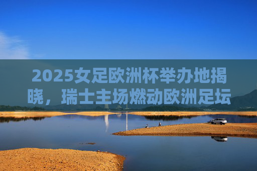 2025女足欧洲杯举办地揭晓，瑞士主场燃动欧洲足坛