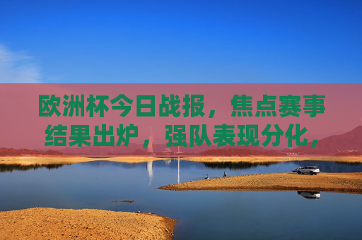欧洲杯今日战报，焦点赛事结果出炉，强队表现分化，冷门迭起