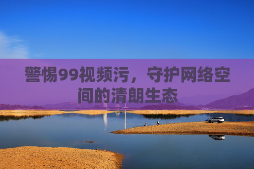警惕99视频污,守护网络空间的清朗生态 警惕99视频污,守护网络空间的清朗生态