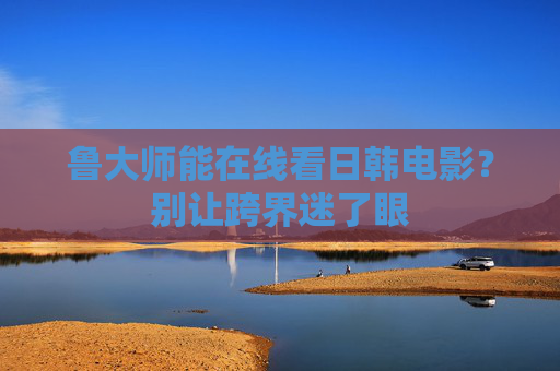 鲁大师能在线看日韩电影?别让跨界迷了眼 鲁大师能在线看日韩电影?别让跨界迷了眼