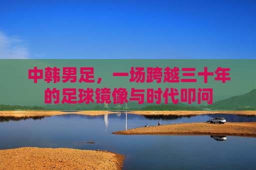中韩男足,一场跨越三十年的足球镜像与时代叩问 中韩男足,一场跨越三十年的足球镜像与时代叩问
