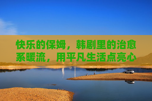 快乐的保姆,韩剧里的治愈系暖流,用平凡生活点亮心灯 快乐的保姆,韩剧里的治愈系暖流,用平凡生活点亮心灯