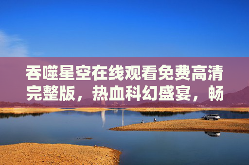 吞噬星空在线观看免费高清完整版,热血科幻盛宴,畅享无删减体验 吞噬星空在线观看免费高清完整版,热血科幻盛宴,畅享无删减体验