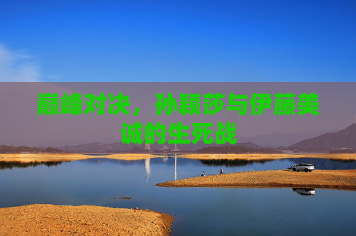 巅峰对决，孙颖莎与伊藤美诚的生死战