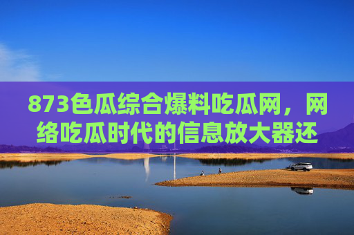 873色瓜综合爆料吃瓜网，网络吃瓜时代的信息放大器还是谣言温床？
