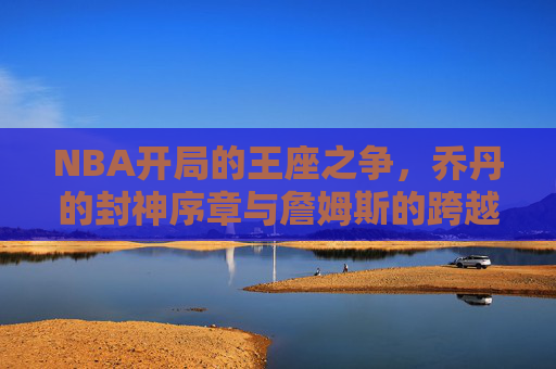 NBA开局的王座之争,乔丹的封神序章与詹姆斯的跨越史诗 NBA开局的王座之争,乔丹的封神序章与詹姆斯的跨越史诗