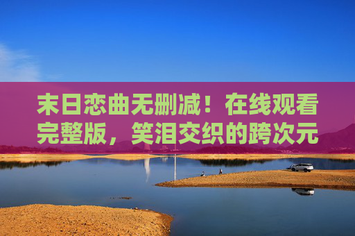 末日恋曲无删减！在线观看完整版，笑泪交织的跨次元救赎